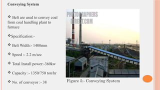 Conveying System
 Belt are used to convey coal
from coal handling plant to
furnace
Specification:-
 Belt Width:- 1400mm
 Speed :- 2.2 m/sec
 Total Install power:-360kw
 Capacity :- 1350/750 ton/hr
 No. of conveyor :- 38 Figure 5:- Conveying System
 