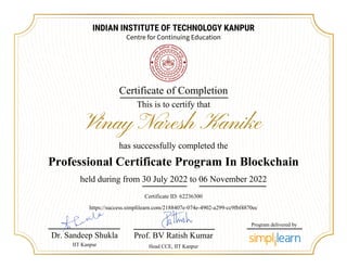 INDIAN INSTITUTE OF TECHNOLOGY KANPUR
Centre for Continuing Education
Certificate of Completion
This is to certify that
has successfully completed the
Vinay Naresh Kanike
Professional Certificate Program In Blockchain
held during from 30 July 2022 to 06 November 2022
Dr. Sandeep Shukla
IIT Kanpur
Certificate ID: 62236300
https://success.simplilearn.com/2188407e-074e-4902-a299-cc9fbf4870ec
Prof. BV Ratish Kumar
Head CCE, IIT Kanpur
Program delivered by
 
