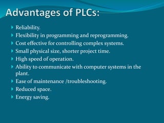  Reliability. 
 Flexibility in programming and reprogramming. 
 Cost effective for controlling complex systems. 
 Small physical size, shorter project time. 
 High speed of operation. 
 Ability to communicate with computer systems in the 
plant. 
 Ease of maintenance /troubleshooting. 
 Reduced space. 
 Energy saving. 
 