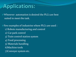 Wherever automation is desired the PLCs are best 
suited to meet the task. 
Few examples of industries where PLCs are used : 
1) Robots manufacturing and control 
2) Car park control 
3) Train control station system 
4) Food processing 
5) Materials handling 
6)Machine tools 
7)Conveyer system etc. 
 