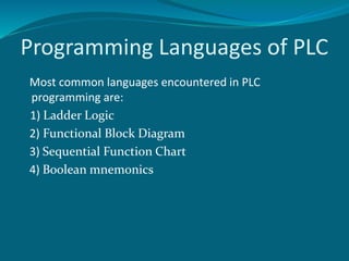 Programming Languages of PLC 
Most common languages encountered in PLC 
programming are: 
1) Ladder Logic 
2) Functional Block Diagram 
3) Sequential Function Chart 
4) Boolean mnemonics 
 