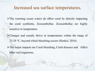 Increased sea surface temperatures.
The warming ocean waters do affect coral by directly impacting
the coral symbiotic, Zooxanthellae. Zooxanthellae are highly
sensitive to temperature.
Changes and usually thrive in temperatures within the range of
23-29 °C, beyond which bleaching occurs (Henkel, 2010).
The major impacts are Coral bleaching, Coral diseases and Affect
other reef organisms.
16
 