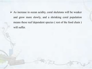 22
 As increase in ocean acidity, coral skeletons will be weaker
and grow more slowly, and a shrinking coral population
means these reef dependent species ( rest of the food chain )
will suffer.
 