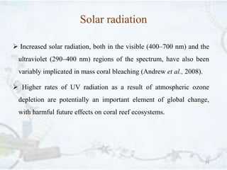 Solar radiation
 Increased solar radiation, both in the visible (400–700 nm) and the
ultraviolet (290–400 nm) regions of the spectrum, have also been
variably implicated in mass coral bleaching (Andrew et al., 2008).
 Higher rates of UV radiation as a result of atmospheric ozone
depletion are potentially an important element of global change,
with harmful future effects on coral reef ecosystems.
24
 