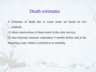 Death estimates
35
 Estimates of death due to warm water are based on two
methods:
(1) direct observations of dead corals in the color surveys.
(2) line-intercept transects undertaken 4 months before and at the
bleaching event, which is referred to as mortality.
 