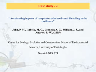 Case study - 2
“Accelerating impacts of temperature-induced coral bleaching in the
caribbean”
John, P. M., Isabelle, M. C., Jennifer, A. G., William, J. S., and
Andrew, R. W., (2005)
Centre for Ecology, Evolution and Conservation, School of Environmental
Sciences, University of East Anglia,
Norwich NR4 7TJ.
39
 