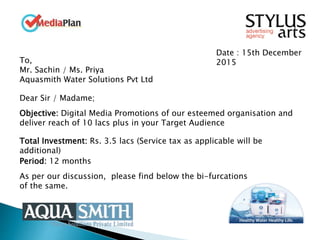 Date : 15th December
2015To,
Mr. Sachin / Ms. Priya
Aquasmith Water Solutions Pvt Ltd
Dear Sir / Madame;
Objective: Digital Media Promotions of our esteemed organisation and
deliver reach of 10 lacs plus in your Target Audience
Total Investment: Rs. 3.5 lacs (Service tax as applicable will be
additional)
Period: 12 months
As per our discussion, please find below the bi-furcations
of the same.
 