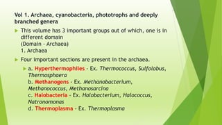Vol 1. Archaea, cyanobacteria, phototrophs and deeply
branched genera
 This volume has 3 important groups out of which, one is in
different domain
(Domain - Archaea)
1. Archaea
 Four important sections are present in the archaea.
 a. Hyperthermophiles - Ex. Thermococcus, Sulfolobus,
Thermosphaera
b. Methanogens - Ex. Methanobacterium,
Methanococcus, Methanosarcina
c. Halobacteria - Ex. Halobacterium, Halococcus,
Natronomonas
d. Thermoplasma - Ex. Thermoplasma
 