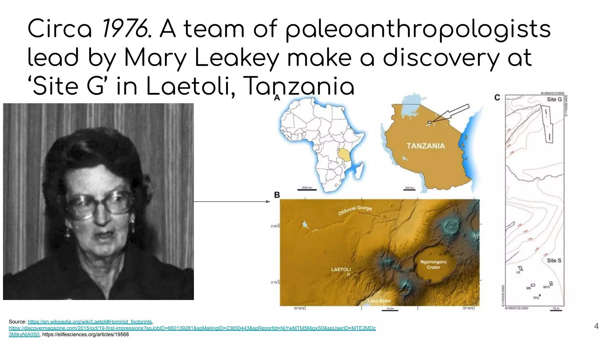 Circa 1976. A team of paleoanthropologists
lead by Mary Leakey make a discovery at
‘Site G’ in Laetoli, Tanzania
4
Source: https://en.wikipedia.org/wiki/Laetoli#Hominid_footprints,
https://discovermagazine.com/2015/oct/19-first-impressions?spJobID=660139281&spMailingID=23650443&spReportId=NjYwMTM5MjgxS0&spUserID=MTE2MDc
3MjkyNjA0S0, https://elifesciences.org/articles/19568
 