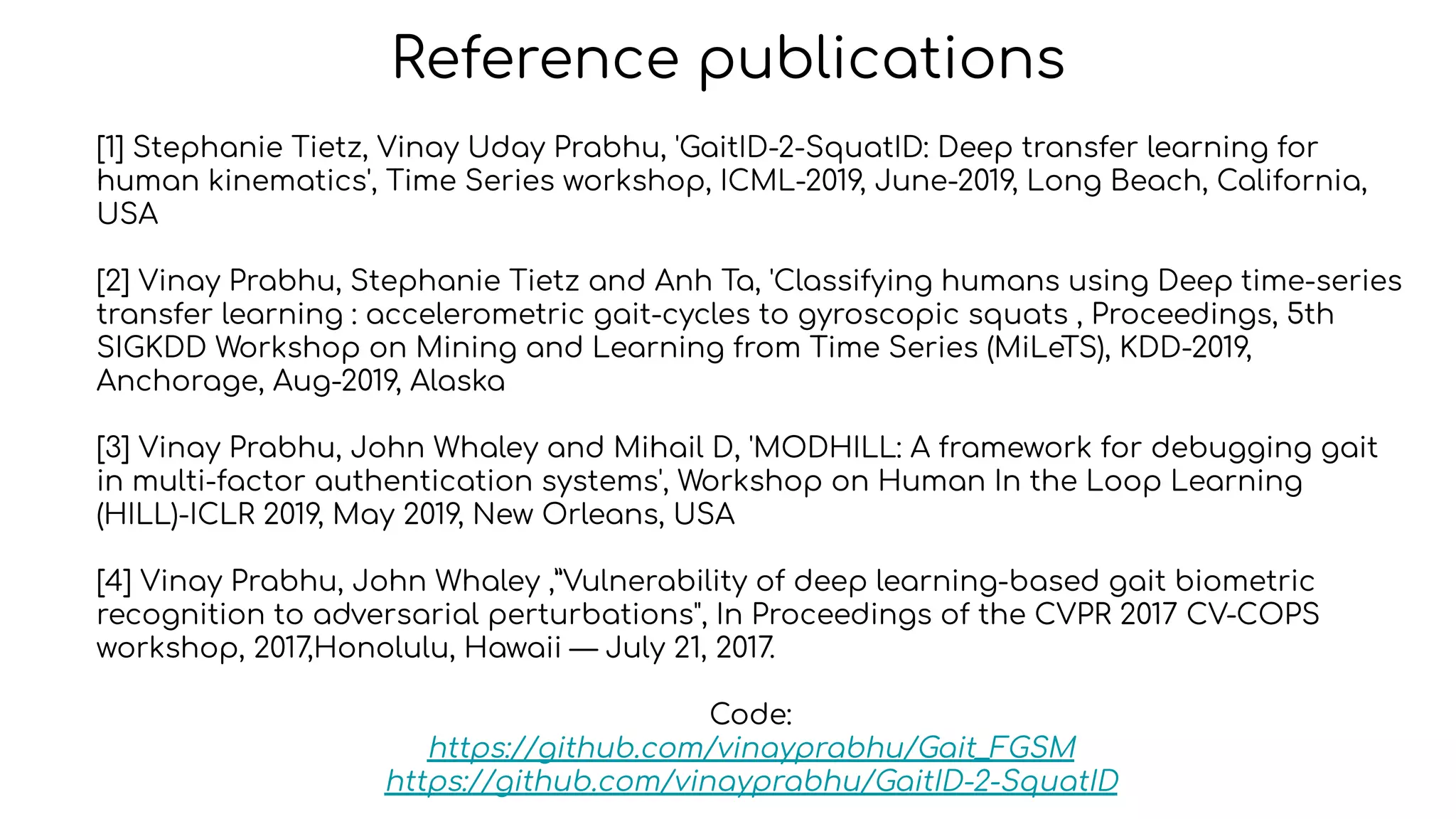 Reference publications
[1] Stephanie Tietz, Vinay Uday Prabhu, 'GaitID-2-SquatID: Deep transfer learning for
human kinematics', Time Series workshop, ICML-2019, June-2019, Long Beach, California,
USA
[2] Vinay Prabhu, Stephanie Tietz and Anh Ta, 'Classifying humans using Deep time-series
transfer learning : accelerometric gait-cycles to gyroscopic squats , Proceedings, 5th
SIGKDD Workshop on Mining and Learning from Time Series (MiLeTS), KDD-2019,
Anchorage, Aug-2019, Alaska
[3] Vinay Prabhu, John Whaley and Mihail D, 'MODHILL: A framework for debugging gait
in multi-factor authentication systems', Workshop on Human In the Loop Learning
(HILL)-ICLR 2019, May 2019, New Orleans, USA
[4] Vinay Prabhu, John Whaley ,”Vulnerability of deep learning-based gait biometric
recognition to adversarial perturbations", In Proceedings of the CVPR 2017 CV-COPS
workshop, 2017,Honolulu, Hawaii — July 21, 2017.
Code:
https://github.com/vinayprabhu/Gait_FGSM
https://github.com/vinayprabhu/GaitID-2-SquatID
 