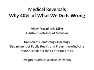 Medical Reversals
Why 40% of What We Do Is Wrong
Vinay Prasad, MD MPH
Assistant Professor of Medicine
Division of Hematology-Oncology
Department of Public Health and Preventive Medicine
Senior Scholar in the Center for Ethics
Oregon Health & Science University
 