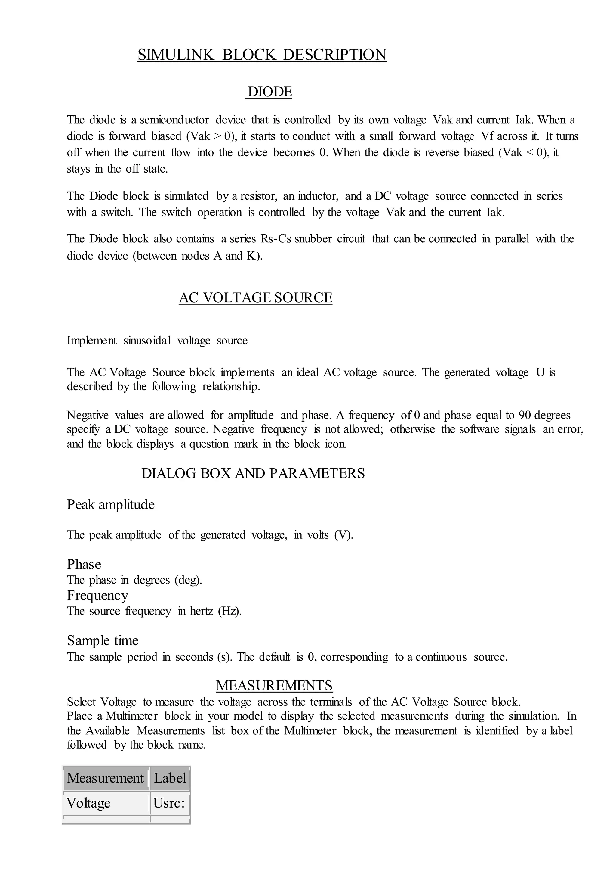 SIMULINK BLOCK DESCRIPTION
DIODE
The diode is a semiconductor device that is controlled by its own voltage Vak and current Iak. When a
diode is forward biased (Vak > 0), it starts to conduct with a small forward voltage Vf across it. It turns
off when the current flow into the device becomes 0. When the diode is reverse biased (Vak < 0), it
stays in the off state.
The Diode block is simulated by a resistor, an inductor, and a DC voltage source connected in series
with a switch. The switch operation is controlled by the voltage Vak and the current Iak.
The Diode block also contains a series Rs-Cs snubber circuit that can be connected in parallel with the
diode device (between nodes A and K).
AC VOLTAGE SOURCE
Implement sinusoidal voltage source
The AC Voltage Source block implements an ideal AC voltage source. The generated voltage U is
described by the following relationship.
Negative values are allowed for amplitude and phase. A frequency of 0 and phase equal to 90 degrees
specify a DC voltage source. Negative frequency is not allowed; otherwise the software signals an error,
and the block displays a question mark in the block icon.
DIALOG BOX AND PARAMETERS
Peak amplitude
The peak amplitude of the generated voltage, in volts (V).
Phase
The phase in degrees (deg).
Frequency
The source frequency in hertz (Hz).
Sample time
The sample period in seconds (s). The default is 0, corresponding to a continuous source.
MEASUREMENTS
Select Voltage to measure the voltage across the terminals of the AC Voltage Source block.
Place a Multimeter block in your model to display the selected measurements during the simulation. In
the Available Measurements list box of the Multimeter block, the measurement is identified by a label
followed by the block name.
Measurement Label
Voltage Usrc:
 