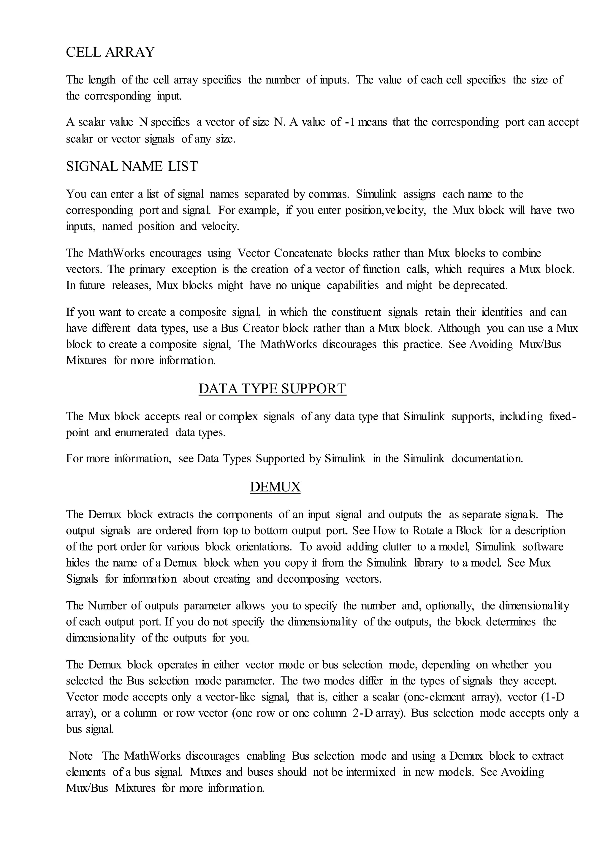 CELL ARRAY
The length of the cell array specifies the number of inputs. The value of each cell specifies the size of
the corresponding input.
A scalar value N specifies a vector of size N. A value of -1 means that the corresponding port can accept
scalar or vector signals of any size.
SIGNAL NAME LIST
You can enter a list of signal names separated by commas. Simulink assigns each name to the
corresponding port and signal. For example, if you enter position,velocity, the Mux block will have two
inputs, named position and velocity.
The MathWorks encourages using Vector Concatenate blocks rather than Mux blocks to combine
vectors. The primary exception is the creation of a vector of function calls, which requires a Mux block.
In future releases, Mux blocks might have no unique capabilities and might be deprecated.
If you want to create a composite signal, in which the constituent signals retain their identities and can
have different data types, use a Bus Creator block rather than a Mux block. Although you can use a Mux
block to create a composite signal, The MathWorks discourages this practice. See Avoiding Mux/Bus
Mixtures for more information.
DATA TYPE SUPPORT
The Mux block accepts real or complex signals of any data type that Simulink supports, including fixed-
point and enumerated data types.
For more information, see Data Types Supported by Simulink in the Simulink documentation.
DEMUX
The Demux block extracts the components of an input signal and outputs the as separate signals. The
output signals are ordered from top to bottom output port. See How to Rotate a Block for a description
of the port order for various block orientations. To avoid adding clutter to a model, Simulink software
hides the name of a Demux block when you copy it from the Simulink library to a model. See Mux
Signals for information about creating and decomposing vectors.
The Number of outputs parameter allows you to specify the number and, optionally, the dimensionality
of each output port. If you do not specify the dimensionality of the outputs, the block determines the
dimensionality of the outputs for you.
The Demux block operates in either vector mode or bus selection mode, depending on whether you
selected the Bus selection mode parameter. The two modes differ in the types of signals they accept.
Vector mode accepts only a vector-like signal, that is, either a scalar (one-element array), vector (1-D
array), or a column or row vector (one row or one column 2-D array). Bus selection mode accepts only a
bus signal.
Note The MathWorks discourages enabling Bus selection mode and using a Demux block to extract
elements of a bus signal. Muxes and buses should not be intermixed in new models. See Avoiding
Mux/Bus Mixtures for more information.
 