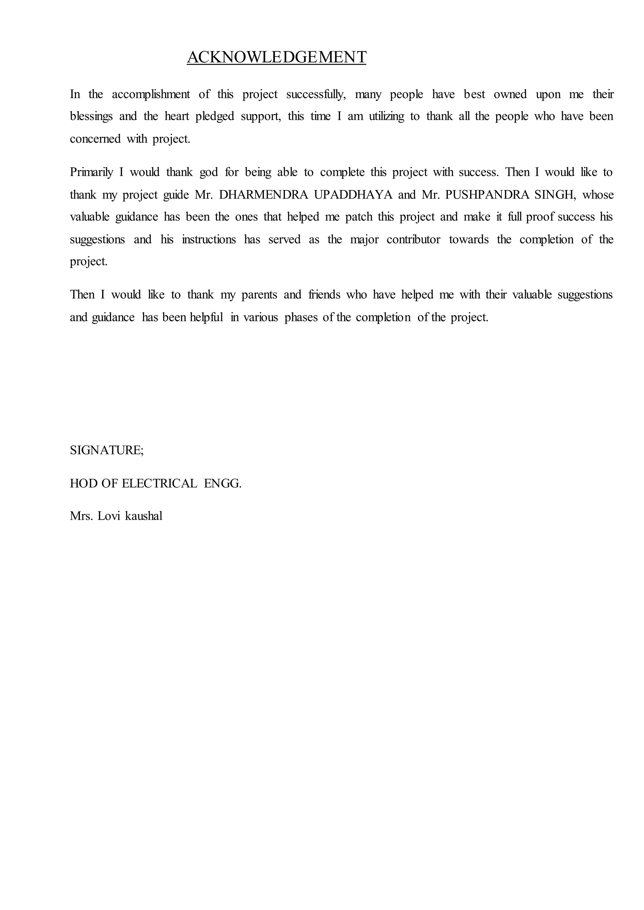 ACKNOWLEDGEMENT
In the accomplishment of this project successfully, many people have best owned upon me their
blessings and the heart pledged support, this time I am utilizing to thank all the people who have been
concerned with project.
Primarily I would thank god for being able to complete this project with success. Then I would like to
thank my project guide Mr. DHARMENDRA UPADDHAYA and Mr. PUSHPANDRA SINGH, whose
valuable guidance has been the ones that helped me patch this project and make it full proof success his
suggestions and his instructions has served as the major contributor towards the completion of the
project.
Then I would like to thank my parents and friends who have helped me with their valuable suggestions
and guidance has been helpful in various phases of the completion of the project.
SIGNATURE;
HOD OF ELECTRICAL ENGG.
Mrs. Lovi kaushal
 