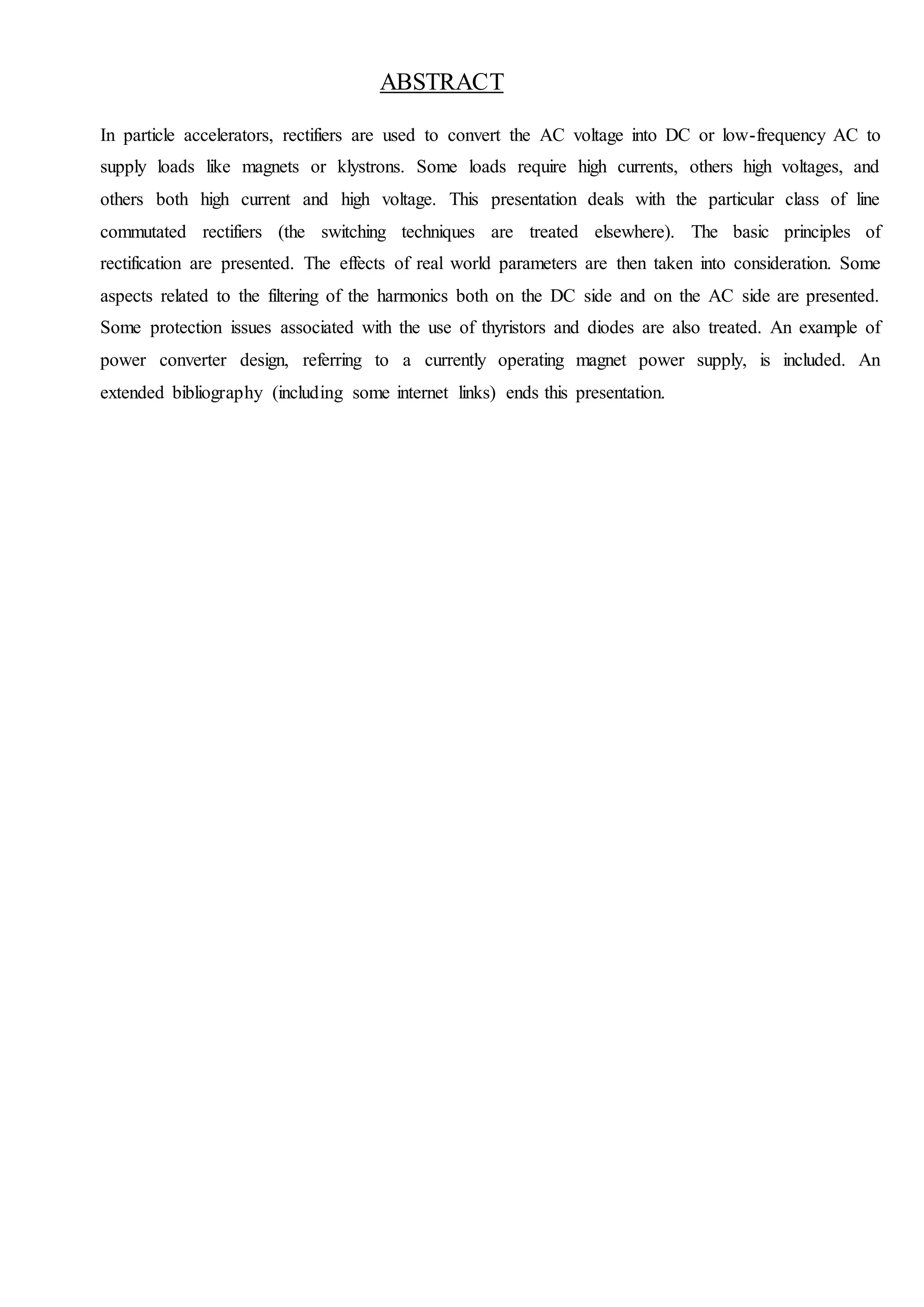 ABSTRACT
In particle accelerators, rectifiers are used to convert the AC voltage into DC or low-frequency AC to
supply loads like magnets or klystrons. Some loads require high currents, others high voltages, and
others both high current and high voltage. This presentation deals with the particular class of line
commutated rectifiers (the switching techniques are treated elsewhere). The basic principles of
rectification are presented. The effects of real world parameters are then taken into consideration. Some
aspects related to the filtering of the harmonics both on the DC side and on the AC side are presented.
Some protection issues associated with the use of thyristors and diodes are also treated. An example of
power converter design, referring to a currently operating magnet power supply, is included. An
extended bibliography (including some internet links) ends this presentation.
 