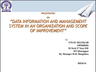 PRESENTATION 
ON 
“DATA INFORMATION AND MANAGEMENT 
SYSTEM IN AN ORGANIZATION AND SCOPE 
OF IMPROVEMENT” 
by: 
VINAY SHANKAR 
14IM60S01 
M.Tech 1st Year ISE 
IIT kharagpur 
Dy Manager HAL Bangalore 
DD/8/14 
 
