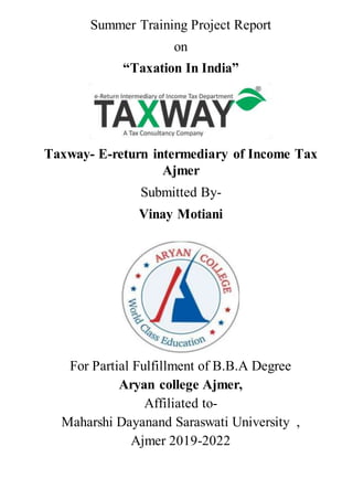 Summer Training Project Report
on
“Taxation In India”
Taxway- E-return intermediary of Income Tax
Ajmer
Submitted By-
Vinay Motiani
For Partial Fulfillment of B.B.A Degree
Aryan college Ajmer,
Affiliated to-
Maharshi Dayanand Saraswati University ,
Ajmer 2019-2022
 