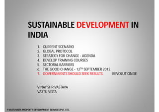 SUSTAINABLE DEVELOPMENT IN
                 INDIA
                        1.   CURRENT SCENARIO
                        2.   GLOBAL PROTOCOL
                        3.   STRATEGY FOR CHANGE - AGENDA
                        4.   DEVELOP TRAINING COURSES
                        5.   SECTORAL BARRIERS
                        6.   THE GOOD CHANGE - 12TH SEPTEMBER 2012
                        7.   GOVERNMENTS SHOULD SEEK RESULTS,      REVOLUTIONISE


                        VINAY SHRIVASTAVA
                        VASTU VISTA


                                                                                   1
©VASTUVISTA PROPERTY DEVELOPMENT SERVICES PVT. LTD.
 