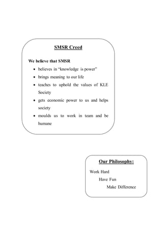 SMSR Creed
We believe that SMSR
 believes in “knowledge is power”
 brings meaning to our life
 teaches to uphold the values of KLE
Society
 gets economic power to us and helps
society
 moulds us to work in team and be
humane
Our Philosophy:
Work Hard
Have Fun
Make Difference
 