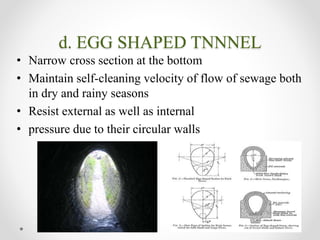 d. EGG SHAPED TNNNEL
• Narrow cross section at the bottom
• Maintain self-cleaning velocity of flow of sewage both
in dry and rainy seasons
• Resist external as well as internal
• pressure due to their circular walls
 