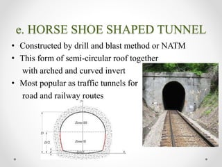 e. HORSE SHOE SHAPED TUNNEL
• Constructed by drill and blast method or NATM
• This form of semi-circular roof together
with arched and curved invert
• Most popular as traffic tunnels for
road and railway routes
 