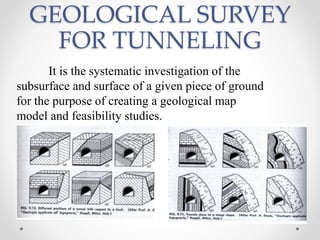 GEOLOGICAL SURVEY
FOR TUNNELING
It is the systematic investigation of the
subsurface and surface of a given piece of ground
for the purpose of creating a geological map
model and feasibility studies.
 
