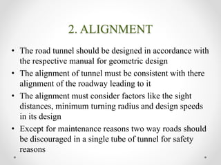 2. ALIGNMENT
• The road tunnel should be designed in accordance with
the respective manual for geometric design
• The alignment of tunnel must be consistent with there
alignment of the roadway leading to it
• The alignment must consider factors like the sight
distances, minimum turning radius and design speeds
in its design
• Except for maintenance reasons two way roads should
be discouraged in a single tube of tunnel for safety
reasons
 
