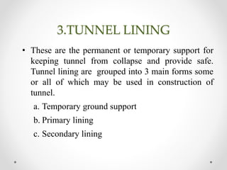 3.TUNNEL LINING
• These are the permanent or temporary support for
keeping tunnel from collapse and provide safe.
Tunnel lining are grouped into 3 main forms some
or all of which may be used in construction of
tunnel.
a. Temporary ground support
b. Primary lining
c. Secondary lining
 