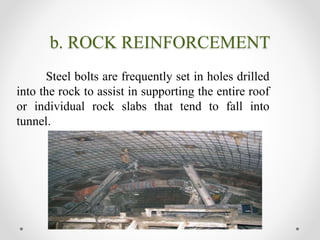 b. ROCK REINFORCEMENT
Steel bolts are frequently set in holes drilled
into the rock to assist in supporting the entire roof
or individual rock slabs that tend to fall into
tunnel.
 
