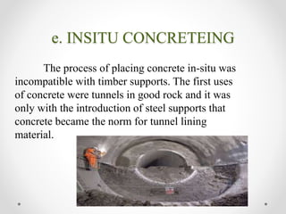 e. INSITU CONCRETEING
The process of placing concrete in-situ was
incompatible with timber supports. The first uses
of concrete were tunnels in good rock and it was
only with the introduction of steel supports that
concrete became the norm for tunnel lining
material.
 