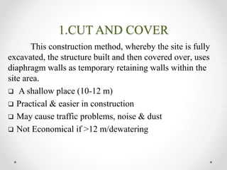1.CUT AND COVER
This construction method, whereby the site is fully
excavated, the structure built and then covered over, uses
diaphragm walls as temporary retaining walls within the
site area.
 A shallow place (10-12 m)
 Practical & easier in construction
 May cause traffic problems, noise & dust
 Not Economical if >12 m/dewatering
 