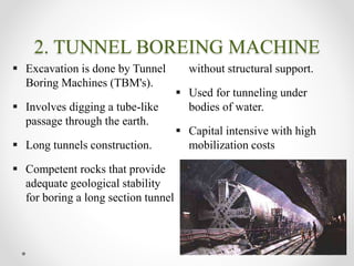 2. TUNNEL BOREING MACHINE
 Excavation is done by Tunnel
Boring Machines (TBM's).
 Involves digging a tube-like
passage through the earth.
 Long tunnels construction.
 Competent rocks that provide
adequate geological stability
for boring a long section tunnel
without structural support.
 Used for tunneling under
bodies of water.
 Capital intensive with high
mobilization costs
 