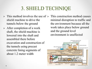 3. SHIELD TECHNIQE
.
 This method involves the use of
shield machine to drive the
tunnels below the ground
 After completion of a work
shaft, the shield machine is
lowered into the shaft and
assembled there before
excavation and construction of
the tunnels using precast
concrete lining segments of
about 1.2 meter width
 This construction method causes
minimal disruption to traffic and
the environment because all the
work takes place below ground
and the ground level
environment is unaffected
 