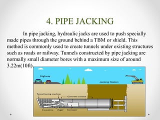 4. PIPE JACKING
In pipe jacking, hydraulic jacks are used to push specially
made pipes through the ground behind a TBM or shield. This
method is commonly used to create tunnels under existing structures
such as roads or railway. Tunnels constructed by pipe jacking are
normally small diameter bores with a maximum size of around
3.22m(10ft).
 