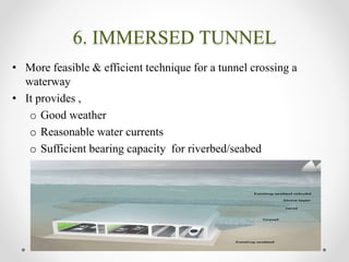 6. IMMERSED TUNNEL
• More feasible & efficient technique for a tunnel crossing a
waterway
• It provides ,
o Good weather
o Reasonable water currents
o Sufficient bearing capacity for riverbed/seabed
 