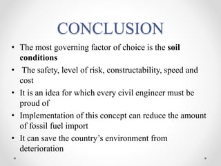 CONCLUSION
• The most governing factor of choice is the soil
conditions
• The safety, level of risk, constructability, speed and
cost
• It is an idea for which every civil engineer must be
proud of
• Implementation of this concept can reduce the amount
of fossil fuel import
• It can save the country’s environment from
deterioration
 