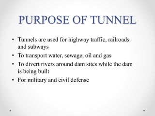 PURPOSE OF TUNNEL
• Tunnels are used for highway traffic, railroads
and subways
• To transport water, sewage, oil and gas
• To divert rivers around dam sites while the dam
is being built
• For military and civil defense
 