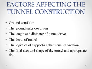 FACTORS AFFECTING THE
TUNNEL CONSTRUCTION
• Ground condition
• The groundwater condition
• The length and diameter of tunnel drive
• The depth of tunnel
• The logistics of supporting the tunnel excavation
• The final uses and shape of the tunnel and appropriate
risk
 