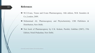 References
 W.C.Evans, Trease and Evans Pharmacognosy, 16th edition, W.B. Sounders &
Co.,London, 2009.
 Mohammad Ali. Pharmacognosy and Phytochemistry, CBS Publishers &
Distribution, New Delhi.
 Text book of Pharmacognosy by C.K. Kokate, Purohit, Gokhlae (2007), 37th
Edition, Nirali Prakashan, New Delhi.
Sonia Singh, Assistant Professor, GLA University, Mathura
13
 