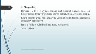  Morphology
Flowers – 2 to 3 in cymes, axillary and terminal clusters. Bases on
flower colour, three varieties are known namely pink, white,and purple.
Leave- simple, erect, petiolate, ovate , oblong entire, brittle, acute apex
and glossy appearance.
Fruit- a follicle, cylindrical and many black seeds.
Taste – Bitter.
Sonia Singh, Assistant Professor, GLA University, Mathura
8
 