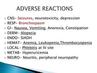  CNS- Seizures, neurotoxicity, depression
 RESP- Bronchospasm
 GI- Nausea, Vomiting, Anorexia, Constipation
 DERM- Alopecia
 ENDO- SIADH
 HEMAT- Anemia, Leukopenia,Thrombocyopenia
 LOCAL- Phlebitis at IV site
 METAB- Hyperuricemia
 NEURO- Neuritis, peripheral neuropathy
 