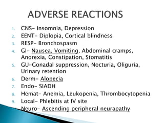 1. CNS- Insomnia, Depression
2. EENT- Diplopia, Cortical blindness
3. RESP- Bronchospasm
4. GI- Nausea, Vomiting, Abdominal cramps,
Anorexia, Constipation, Stomatitis
5. GU-Gonadal suppression, Nocturia, Oliguria,
Urinary retention
6. Derm- Alopecia
7. Endo- SIADH
8. Hemat- Anemia, Leukopenia, Thrombocytopenia
9. Local- Phlebitis at IV site
10. Neuro- Ascending peripheral neurapathy
 