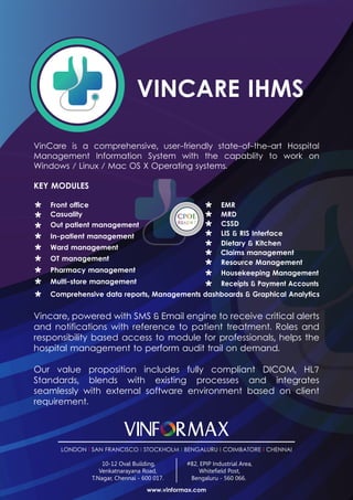 VINCARE IHMS
VinCare is a comprehensive, user-friendly state-of-the-art Hospital
Management Information System with the capablity to work on
Windows / Linux / Mac OS X Operating systems.
KEY MODULES
Our value proposition includes fully compliant DICOM, HL7
Standards, blends with existing processes and integrates
seamlessly with external software environment based on client
requirement.
Vincare, powered with SMS & Email engine to receive critical alerts
and notifications with reference to patient treatment. Roles and
responsibility based access to module for professionals, helps the
hospital management to perform audit trail on demand.
Front office
Out patient management
Casuality
In-patient management
Ward management
OT management
Pharmacy management
Multi-store management
Comprehensive data reports, Managements dashboards & Graphical Analytics
Claims management
CSSD
EMR
MRD
LIS & RIS Interface
Resource Management
Housekeeping Management
Receipts & Payment Accounts
Dietary & Kitchen
www.vinformax.com
LONDON l SAN FRANCISCO l STOCKHOLM l BENGALURU l COIMBATORE l CHENNAI
10-12 Oval Building,
Venkatnarayana Road,
T.Nagar, Chennai - 600 017.
#82, EPIP Industrial Area,
Whitefield Post,
Bengaluru - 560 066.
 