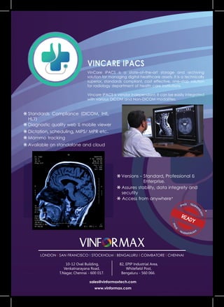 VinCare iPACS is a state-of-the-art storage and archiving
solution for managing digital healthcare assets. It is a technically
superior, standards compliant, cost effective, one-stop solution
for radiology department of health care institutions.
Vincare IPACS is vendor independant. It can be easily integrated
with various DICOM and Non-DICOM modalities.
Standards Compliance (DICOM, IHE,
HL7)
Dictation, scheduling, MIPS/ MPR etc..
Diagnostic quality web & mobile viewer
Available on standalone and cloud
Mammo tracking
IPACS TELERAD
IOLOGY
IPACS
TELERADIOLOGY
READY
Versions - Standard, Professional &
Enterprise.
Assures stability, data integrety and
secutity
Access from anywhere*
sales@vinformaxtech.com
www.vinformax.com
LONDON l SAN FRANCISCO l STOCKHOLM l BENGALURU l COIMBATORE l CHENNAI
10-12 Oval Building,
Venkatnarayana Road,
T.Nagar, Chennai - 600 017.
82, EPIP Industrial Area,
Whitefield Post,
Bengaluru - 560 066.
 