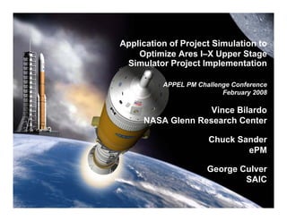 Application of Project Simulation to
    Optimize Ares I–X Upper Stage
 Simulator Project Implementation

          APPEL PM Challenge Conference
                          February 2008

                   Vince Bilardo
     NASA Glenn Research Center

                      Chuck Sander
                              ePM

                      George Culver
                              SAIC
 
