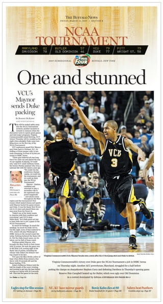 F R I D A Y, M A R C H 1 6 , 2 0 0 7 • S E C T I O N B




                                      NCAA
                                   TOURNAMENT
                                                  2007 SUBREGIONAL                                    BUFFALO, NEW YORK




         One and stunned
    VCU’s
   Maynor
 sends Duke
   packing
        By Rodney McKissic
        NEWS SPORTS REPORTER




T
         his will be tucked safely away
         into the NCAA Tournament
         archives, another moment to
         commit to memory when the
discussion turns to upsets, great games
and mid-major programs. Virginia
Commonwealth’s mind-blowing, 79-77
victory Thursday will be recalled as the
night when almighty Duke came tum-
bling down on the first day of the
NCAA Tournament.
    VCU sophomore guard Eric Maynor
sent Duke back to Durham, N.C., by
drilling a 17-foot jumper with 1.8 sec-
onds remaining, in front of 18,844 wit-
nesses in HSBC Arena.
    “These guys believed all year long
that if we came out and played the way
we are capable of playing, we could
win,” said VCU coach Anthony Grant,
the former Florida assistant who won a
national title with the Gators a year ago.
                     “We could win the
                     conference champi-
                     onship, we could win
                     the tournament, and
                     we could go deep
                     into the NCAA
                     Tournament.”
Related: confident and  Maynor – fearless,
Bob                  reluctant to play a
DiCesare’s           secondary role to
column on            his opponent’s sup-
Page B2.             posed magnitude
                     – sent shock waves
                     throughout the West
region and the tournament’s first
round, which lacked drama and upsets
until Maynor buried the game-winner
and Duke. It was the Rams’ first NCAA
win in 22 years and placed them one
step away from the Sweet 16.
    “Duke’s one of the better teams
in America with their tradition and
everything,” said VCU’s Jesse
Pellot-Rosa. “So it feels good not just
to beat Duke but to win a game in the
NCAA Tournament.”
    So much for heritage. So much for
seedings. So much for Duke (22-11).
On this night, none of that mattered to
VCU, which will play Pittsburgh in
HSBC Arena in the second round Sat-
urday. Nothing bothered the Rams (28-
6). Not the Duke brand name, nor its
talent, nor its Hall of Fame coach.
    Nothing rattled Maynor, who
brought the Blue Devils to their knees
with 22 points. He took the game over
in the final 3:56, scoring eight of the
Rams’ last 10 points, including the
winner with Duke’s Jon Scheyer wav-
                                                                                                                                                        Mark Mulville/Buffalo News
ing a hand in his face.
                                             Virginia Commonwealth’s Eric Maynor breaks into a strut after his 17-foot jump shot sent Duke to defeat.
    VCU gave the Blue Devils a sliver of
hope when Pellot-Rosa missed a free
throw with 16 seconds left and the
Rams leading, 77-75.
                                                      Virginia Commonwealth’s victory over Duke gave the NCAA Tournament a jolt in HSBC Arena
    Duke’s DeMarcus Nelson took the                         on Thursday night. Another ACC powerhouse, Maryland, struggled for a half before
ball the length of the court, twisting
and turning to get into the lane before           putting the clamps on sharpshooter Stephen Curry and defeating Davidson in Thursday’s opening game.
scoring on a layup with 10.3 seconds
left. That tied the game for the sixth                        Reserve Pete Campbell heated up for Butler, which won ugly over Old Dominion
See Duke on Page B3                                                    in a contest dominated by defense. COVERAGE ON PAGES B2-5



 Eagles stop for film session                     NU, KU have mirror guards                           Bowie Kuhn dies at 80                 Sabres beat Panthers
    NU taking on Kansas • Page B4                    Jerry Sullivan’s column • Page B4             Ruled baseball for 15 years • Page B6     Conklin steps up. Page B7