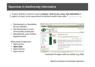 Openness in biodiversity informatics
Many	
  kinds	
  of	
  openness:	
  
•  Open	
  Access	
  
•  Open	
  Data	
  
•  Open	
  Science	
  
•  Open	
  Source	
  
Need	
  to	
  con0nue	
  to	
  incen0vise	
  openness	
  
“A	
  piece	
  of	
  data	
  or	
  content	
  is	
  open	
  if	
  anyone	
  is	
  free	
  to	
  use,	
  reuse,	
  and	
  redistribute	
  it	
  	
  -­‐	
  
subject,	
  at	
  most,	
  to	
  the	
  requirement	
  to	
  aOribute	
  and/or	
  share-­‐alike.”	
  
•  Sharing	
  data	
  is	
  a	
  founda6on	
  
for	
  our	
  ac6vi6es	
  	
  
•  Normal	
  prac6ce	
  in	
  some	
  
communi6es	
  (molecular)	
  
•  Mandated	
  by	
  some	
  funders	
  
&	
  governments	
  
hfp://opendeﬁni6on.org/	
  
Incen6vise	
  through	
  credit	
  via	
  cita6on	
  (e.g.	
  BDJ)	
  
 
