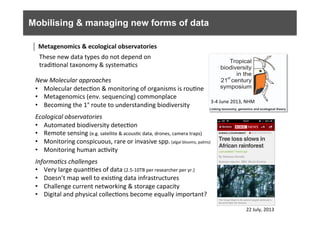 Mobilising & managing new forms of data
	
  
New	
  Molecular	
  approaches	
  
•  Molecular	
  detec6on	
  &	
  monitoring	
  of	
  organisms	
  is	
  rou6ne	
  
•  Metagenomics	
  (env.	
  sequencing)	
  commonplace	
  
•  Becoming	
  the	
  1°	
  route	
  to	
  understanding	
  biodiversity	
  
Ecological	
  observatories	
  
•  Automated	
  biodiversity	
  detec6on	
  
•  Remote	
  sensing	
  (e.g.	
  satellite	
  &	
  acous6c	
  data,	
  drones,	
  camera	
  traps)	
  
•  Monitoring	
  conspicuous,	
  rare	
  or	
  invasive	
  spp.	
  (algal	
  blooms,	
  palms)	
  	
  
•  Monitoring	
  human	
  ac6vity	
  
	
  
Informa0cs	
  challenges	
  
•  Very	
  large	
  quan66es	
  of	
  data	
  (2.5-­‐10TB	
  per	
  researcher	
  per	
  yr.)	
  
•  Doesn’t	
  map	
  well	
  to	
  exis6ng	
  data	
  infrastructures	
  
•  Challenge	
  current	
  networking	
  &	
  storage	
  capacity	
  	
  
•  Digital	
  and	
  physical	
  collec6ons	
  become	
  equally	
  important?	
  
3-­‐4	
  June	
  2013,	
  NHM	
  
22	
  July,	
  2013	
  
Metagenomics	
  &	
  ecological	
  observatories	
  	
  
These	
  new	
  data	
  types	
  do	
  not	
  depend	
  on	
  
tradi6onal	
  taxonomy	
  &	
  systema6cs	
  
 