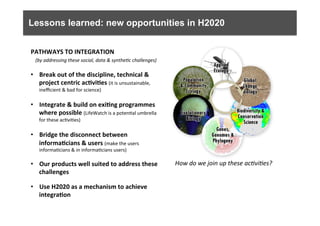 Lessons learned: new opportunities in H2020
PATHWAYS	
  TO	
  INTEGRATION	
  
	
  	
  	
  (by	
  addressing	
  these	
  social,	
  data	
  &	
  synthe0c	
  challenges)	
  
	
  
•  Break	
  out	
  of	
  the	
  discipline,	
  technical	
  &	
  
project	
  centric	
  ac9vi9es	
  (it	
  is	
  unsustainable,	
  
ineﬃcient	
  &	
  bad	
  for	
  science)	
  
	
  
•  Integrate	
  &	
  build	
  on	
  exi9ng	
  programmes	
  
where	
  possible	
  (LifeWatch	
  is	
  a	
  poten6al	
  umbrella	
  
for	
  these	
  ac6vi6es)	
  
	
  
•  Bridge	
  the	
  disconnect	
  between	
  
informa9cians	
  &	
  users	
  (make	
  the	
  users	
  
informa6cians	
  &	
  in	
  informa6cians	
  users)	
  
	
  
•  Our	
  products	
  well	
  suited	
  to	
  address	
  these	
  
challenges	
  
	
  
•  Use	
  H2020	
  as	
  a	
  mechanism	
  to	
  achieve	
  
integra9on	
  
How	
  do	
  we	
  join	
  up	
  these	
  ac0vi0es?	
  	
  
 