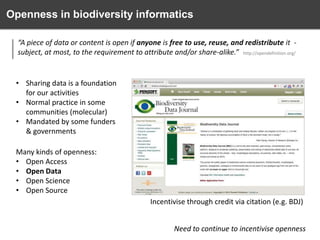 Openness in biodiversity informatics
“A piece of data or content is open if anyone is free to use, reuse, and redistribute it subject, at most, to the requirement to attribute and/or share-alike.” http://opendefinition.org/

• Sharing data is a foundation
for our activities
• Normal practice in some
communities (molecular)
• Mandated by some funders
& governments
Many kinds of openness:
• Open Access
• Open Data
• Open Science
• Open Source
Incentivise through credit via citation (e.g. BDJ)

Need to continue to incentivise openness

 